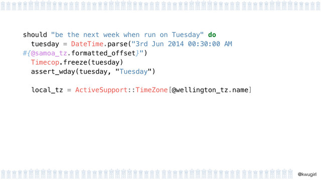!
@kwugirl
should "be the next week when run on Tuesday" do
tuesday = DateTime.parse("3rd Jun 2014 00:30:00 AM
#{@samoa_tz.formatted_offset}") 
Timecop.freeze(tuesday) 
assert_wday(tuesday, "Tuesday")
 
local_tz = ActiveSupport::TimeZone[@wellington_tz.name] 
