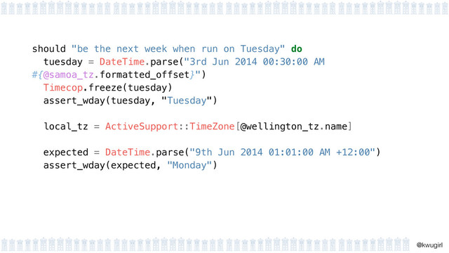 !
@kwugirl
should "be the next week when run on Tuesday" do
tuesday = DateTime.parse("3rd Jun 2014 00:30:00 AM
#{@samoa_tz.formatted_offset}") 
Timecop.freeze(tuesday) 
assert_wday(tuesday, "Tuesday")
 
local_tz = ActiveSupport::TimeZone[@wellington_tz.name] 
expected = DateTime.parse("9th Jun 2014 01:01:00 AM +12:00") 
assert_wday(expected, "Monday") 
