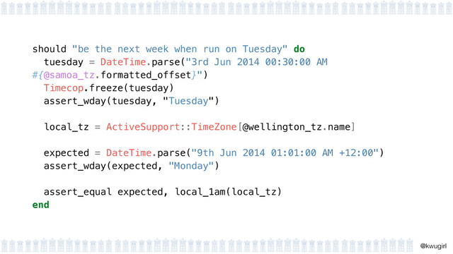!
@kwugirl
should "be the next week when run on Tuesday" do
tuesday = DateTime.parse("3rd Jun 2014 00:30:00 AM
#{@samoa_tz.formatted_offset}") 
Timecop.freeze(tuesday) 
assert_wday(tuesday, "Tuesday")
 
local_tz = ActiveSupport::TimeZone[@wellington_tz.name] 
expected = DateTime.parse("9th Jun 2014 01:01:00 AM +12:00") 
assert_wday(expected, "Monday") 
assert_equal expected, local_1am(local_tz)
end
