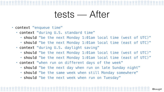 !
@kwugirl
tests — After
• context "enqueue time"
• context "during U.S. standard time”
• should "be the next Monday 1:01am local time (west of UTC)"
• should "be the next Monday 1:01am local time (east of UTC)"
• context "during U.S. daylight saving”
• should "be the next Monday 1:01am local time (west of UTC)"
• should "be the next Monday 1:01am local time (east of UTC)”
• context "when run on different days of the week"
• should "be the next day when run on late Sunday night"
• should "be the same week when still Monday somewhere"
• should "be the next week when run on Tuesday"
