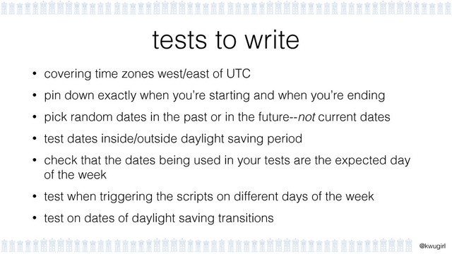 !
@kwugirl
tests to write
• covering time zones west/east of UTC
• pin down exactly when you’re starting and when you’re ending
• pick random dates in the past or in the future--not current dates
• test dates inside/outside daylight saving period
• check that the dates being used in your tests are the expected day
of the week
• test when triggering the scripts on different days of the week
• test on dates of daylight saving transitions
