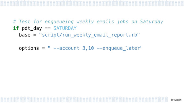 !
@kwugirl
# Test for enqueueing weekly emails jobs on Saturday
if pdt_day == SATURDAY
base = "script/run_weekly_email_report.rb"
 
options = " --account 3,10 --enqueue_later"
