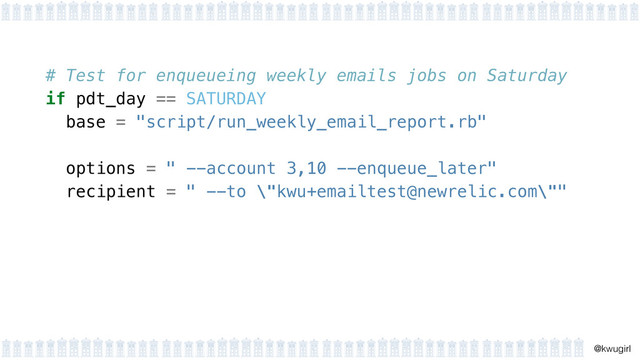 !
@kwugirl
# Test for enqueueing weekly emails jobs on Saturday
if pdt_day == SATURDAY
base = "script/run_weekly_email_report.rb"
 
options = " --account 3,10 --enqueue_later"
recipient = " --to \"kwu+emailtest@newrelic.com\""
