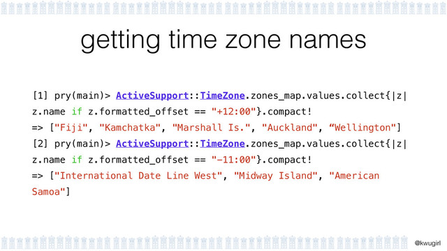 !
@kwugirl
getting time zone names
[1] pry(main)> ActiveSupport::TimeZone.zones_map.values.collect{|z|
z.name if z.formatted_offset == "+12:00"}.compact!
=> ["Fiji", "Kamchatka", "Marshall Is.", "Auckland", “Wellington"]
[2] pry(main)> ActiveSupport::TimeZone.zones_map.values.collect{|z|
z.name if z.formatted_offset == "-11:00"}.compact!
=> ["International Date Line West", "Midway Island", "American
Samoa"]

