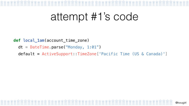 !
@kwugirl
attempt #1’s code
def local_1am(account_time_zone)
dt = DateTime.parse("Monday, 1:01”)
default = ActiveSupport::TimeZone['Pacific Time (US & Canada)']
