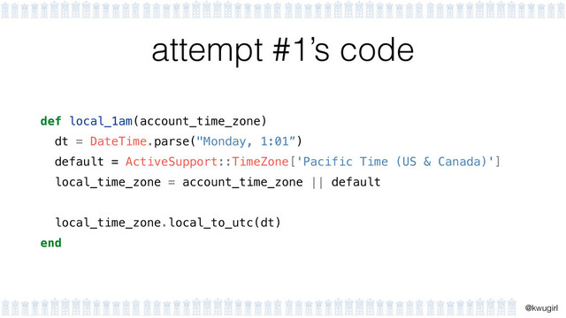 !
@kwugirl
attempt #1’s code
def local_1am(account_time_zone)
dt = DateTime.parse("Monday, 1:01”)
default = ActiveSupport::TimeZone['Pacific Time (US & Canada)']
local_time_zone = account_time_zone || default 
local_time_zone.local_to_utc(dt)
end
