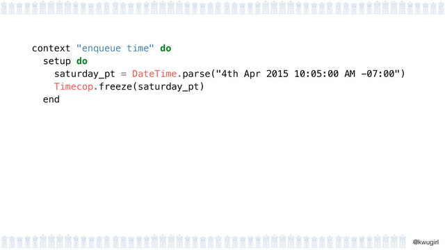 !
@kwugirl
context "enqueue time" do
setup do 
saturday_pt = DateTime.parse("4th Apr 2015 10:05:00 AM -07:00") 
Timecop.freeze(saturday_pt) 
end 
