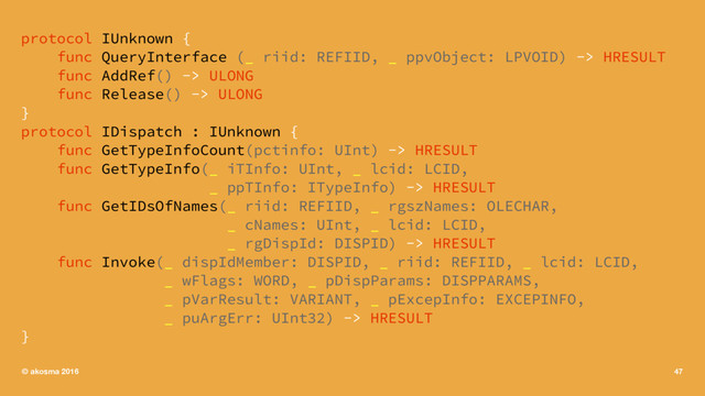 protocol IUnknown {
func QueryInterface (_ riid: REFIID, _ ppvObject: LPVOID) -> HRESULT
func AddRef() -> ULONG
func Release() -> ULONG
}
protocol IDispatch : IUnknown {
func GetTypeInfoCount(pctinfo: UInt) -> HRESULT
func GetTypeInfo(_ iTInfo: UInt, _ lcid: LCID,
_ ppTInfo: ITypeInfo) -> HRESULT
func GetIDsOfNames(_ riid: REFIID, _ rgszNames: OLECHAR,
_ cNames: UInt, _ lcid: LCID,
_ rgDispId: DISPID) -> HRESULT
func Invoke(_ dispIdMember: DISPID, _ riid: REFIID, _ lcid: LCID,
_ wFlags: WORD, _ pDispParams: DISPPARAMS,
_ pVarResult: VARIANT, _ pExcepInfo: EXCEPINFO,
_ puArgErr: UInt32) -> HRESULT
}
© akosma 2016 47
