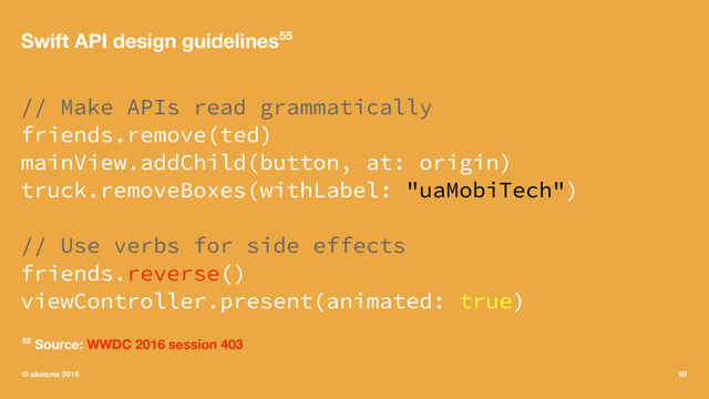 Swift API design guidelines55
// Make APIs read grammatically
friends.remove(ted)
mainView.addChild(button, at: origin)
truck.removeBoxes(withLabel: "uaMobiTech")
// Use verbs for side effects
friends.reverse()
viewController.present(animated: true)
55 Source: WWDC 2016 session 403
© akosma 2016 50
