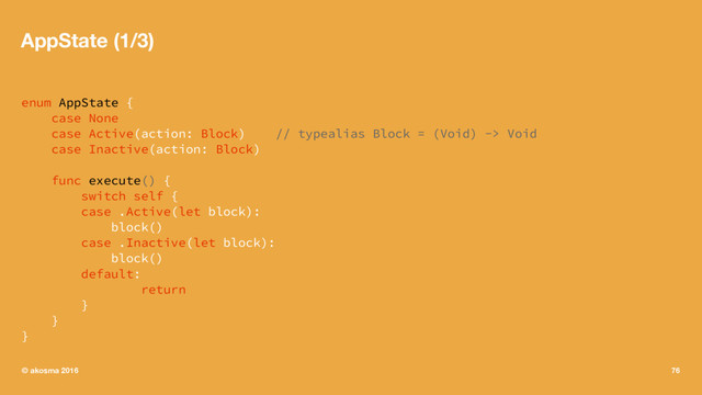 AppState (1/3)
enum AppState {
case None
case Active(action: Block) // typealias Block = (Void) -> Void
case Inactive(action: Block)
func execute() {
switch self {
case .Active(let block):
block()
case .Inactive(let block):
block()
default:
return
}
}
}
© akosma 2016 76
