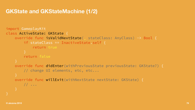 GKState and GKStateMachine (1/2)
import GameplayKit
class ActiveState: GKState {
override func isValidNextState(_ stateClass: AnyClass) -> Bool {
if stateClass == InactiveState.self {
return true
}
return false
}
override func didEnter(withPreviousState previousState: GKState?) {
// change UI elements, etc, etc...
}
override func willExit(withNextState nextState: GKState) {
// ...
}
}
© akosma 2016 79
