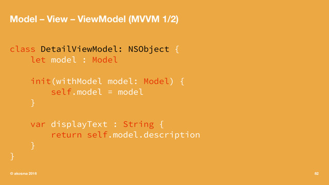 Model – View – ViewModel (MVVM 1/2)
class DetailViewModel: NSObject {
let model : Model
init(withModel model: Model) {
self.model = model
}
var displayText : String {
return self.model.description
}
}
© akosma 2016 82
