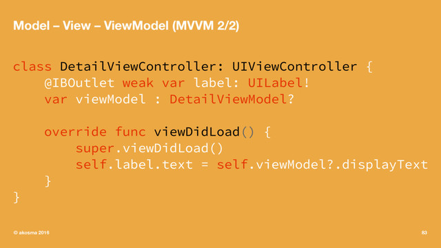 Model – View – ViewModel (MVVM 2/2)
class DetailViewController: UIViewController {
@IBOutlet weak var label: UILabel!
var viewModel : DetailViewModel?
override func viewDidLoad() {
super.viewDidLoad()
self.label.text = self.viewModel?.displayText
}
}
© akosma 2016 83

