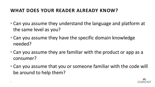 6
WHAT DOES YOUR READER ALREADY KNOW?
• Can you assume they understand the language and platform at
the same level as you?
• Can you assume they have the specific domain knowledge
needed?
• Can you assume they are familiar with the product or app as a
consumer?
• Can you assume that you or someone familiar with the code will
be around to help them?

