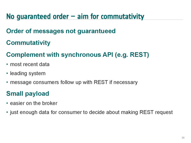 No guaranteed order – aim for commutativity
Order of messages not guarantueed
Commutativity
Complement with synchronous API (e.g. REST)
•  most recent data
•  leading system
•  message consumers follow up with REST if necessary
Small payload
•  easier on the broker
•  just enough data for consumer to decide about making REST request
35
