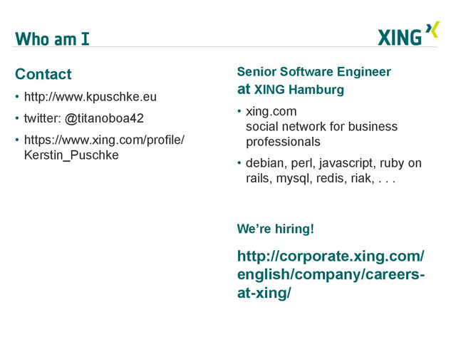 Who am I
Contact
•  http://www.kpuschke.eu
•  twitter: @titanoboa42
•  https://www.xing.com/profile/
Kerstin_Puschke
Senior Software Engineer
at XING Hamburg
•  xing.com
social network for business
professionals
•  debian, perl, javascript, ruby on
rails, mysql, redis, riak, . . .
We’re hiring!
http://corporate.xing.com/
english/company/careers-
at-xing/
