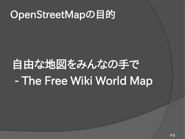 OpenStreetMapの目的
自由な地図をみんなの手で
- The Free Wiki World Map
P.6
