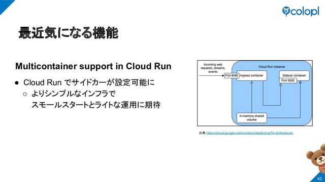 最近気になる機能
Multicontainer support in Cloud Run
● Cloud Run でサイドカーが設定可能に
○ よりシンプルなインフラで
スモールスタートとライトな運用に期待
出典: https://cloud.google.com/run/docs/deploying?hl=en#sidecars
42
