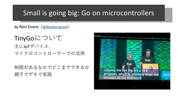 TinyGoについて
主にIoTデバイス、
マイクロコントローラーでの活⽤
制限があるなかでどこまでできるか
親⼦でデモで実践
by Ron Evans（@deadprogram）
Small is going big: Go on microcontrollers
