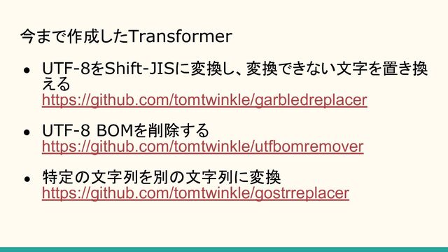 今まで作成したTransformer
● UTF-8をShift-JISに変換し、変換できない文字を置き換
える
https://github.com/tomtwinkle/garbledreplacer
● UTF-8 BOMを削除する
https://github.com/tomtwinkle/utfbomremover
● 特定の文字列を別の文字列に変換
https://github.com/tomtwinkle/gostrreplacer

