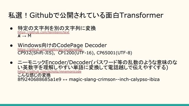 私選！Githubで公開されている面白Transformer
● 特定の文字列を別の文字列に変換
https://github.com/tenntenn/text
ℳ → M
● Windows向けのCodePage Decoder
https://github.com/mattn/go-localereader
CP932(Shift-JIS), CP1200(UTF-16), CP65001(UTF-8)
● ニーモニックEncoder/Decoder(パスワード等の乱数のような意味のな
い英数字を理解しやすい単語に変換して電話越しで伝えやすくする)
https://github.com/schollz/mnemonicode
こんな感じの変換
8f9240688685a1e9 ↔ magic-slang-crimson--inch-calypso-ibiza
