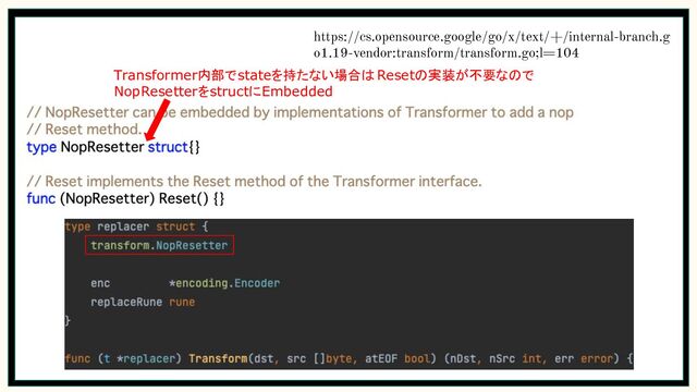https://cs.opensource.google/go/x/text/+/internal-branch.g
o1.19-vendor:transform/transform.go;l=104
Transformer内部でstateを持たない場合はResetの実装が不要なので
NopResetterをstructにEmbedded
