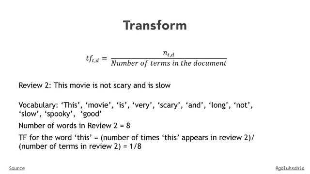 @galuhsahid
Transform
Source
Review 2: This movie is not scary and is slow
Vocabulary: ‘This’, ‘movie’, ‘is’, ‘very’, ‘scary’, ‘and’, ‘long’, ‘not’,
‘slow’, ‘spooky’, ‘good’


Number of words in Review 2 = 8


TF for the word ‘this’ = (number of times ‘this’ appears in review 2)/
(number of terms in review 2) = 1/8


