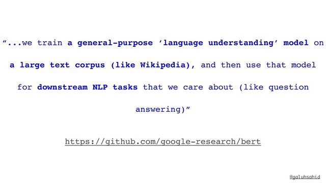 @galuhsahid
“...we train a general-purpose ‘language understanding’ model on
a large text corpus (like Wikipedia), and then use that model
for downstream NLP tasks that we care about (like question
answering)”
https://github.com/google-research/bert
