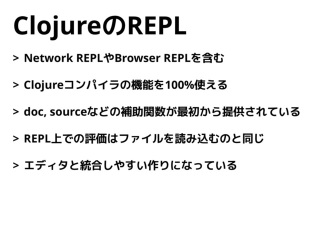 ClojureのREPL
> Network REPLやBrowser REPLを含む
> Clojureコンパイラの機能を100%使える
> doc, sourceなどの補助関数が最初から提供されている
> REPL上での評価はファイルを読み込むのと同じ
> エディタと統合しやすい作りになっている
