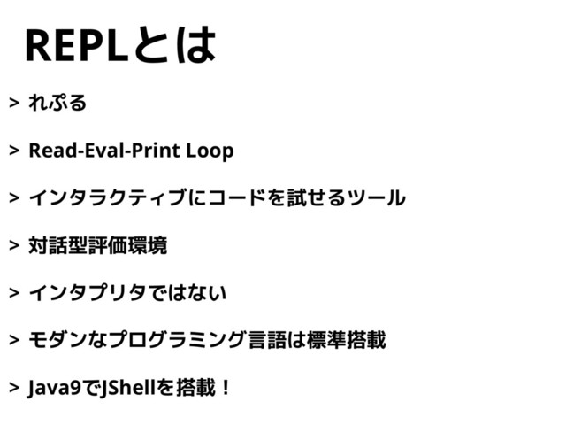 REPLとは
> れぷる
> Read-Eval-Print Loop
> インタラクティブにコードを試せるツール
> 対話型評価環境
> インタプリタではない
> モダンなプログラミング言語は標準搭載
> Java9でJShellを搭載！
