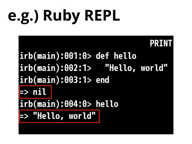 e.g.) Ruby REPL
irb(main):001:0> def hello
irb(main):002:1> "Hello, world"
irb(main):003:1> end
=> nil
irb(main):004:0> hello
=> "Hello, world"
PRINT
