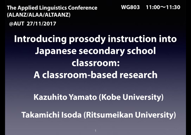 Introducing prosody instruction into
Japanese secondary school
classroom:
A classroom-based research
Kazuhito Yamato (Kobe University)
Takamichi Isoda (Ritsumeikan University)
1
The Applied Linguistics Conference
(ALANZ/ALAA/ALTAANZ)
@AUT 27/11/2017
WG803ɹ11:00ʙ11:30
