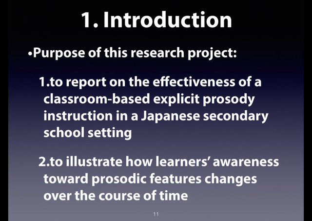 1. Introduction
•Purpose of this research project:
1.to report on the effectiveness of a
classroom-based explicit prosody
instruction in a Japanese secondary
school setting
2.to illustrate how learners’ awareness
toward prosodic features changes
over the course of time
11
