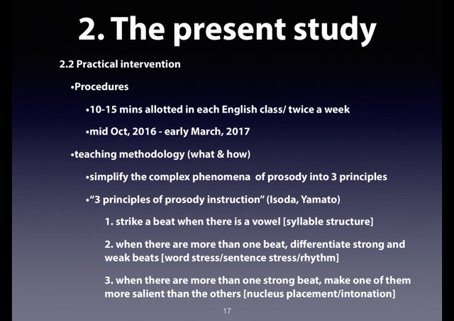 2. The present study
2.2 Practical intervention
•Procedures
•10-15 mins allotted in each English class/ twice a week
•mid Oct, 2016 - early March, 2017
•teaching methodology (what & how)
•simplify the complex phenomena of prosody into 3 principles
•“3 principles of prosody instruction” (Isoda, Yamato)
1. strike a beat when there is a vowel [syllable structure]
2. when there are more than one beat, differentiate strong and
weak beats [word stress/sentence stress/rhythm]
3. when there are more than one strong beat, make one of them
more salient than the others [nucleus placement/intonation]
17
