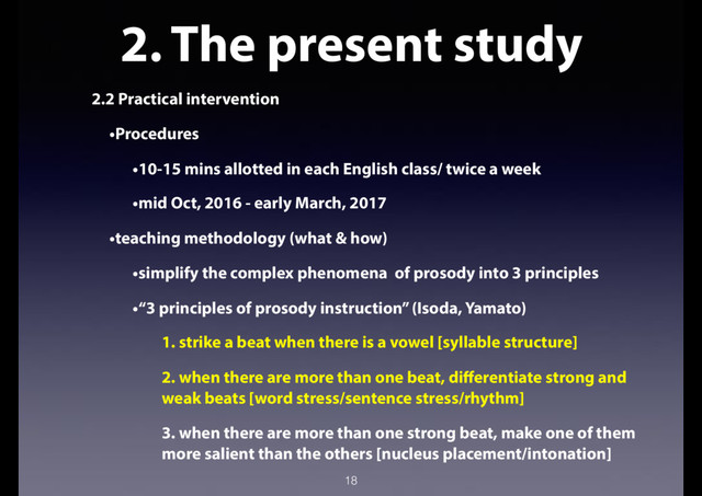 2. The present study
2.2 Practical intervention
•Procedures
•10-15 mins allotted in each English class/ twice a week
•mid Oct, 2016 - early March, 2017
•teaching methodology (what & how)
•simplify the complex phenomena of prosody into 3 principles
•“3 principles of prosody instruction” (Isoda, Yamato)
1. strike a beat when there is a vowel [syllable structure]
2. when there are more than one beat, differentiate strong and
weak beats [word stress/sentence stress/rhythm]
3. when there are more than one strong beat, make one of them
more salient than the others [nucleus placement/intonation]
18
