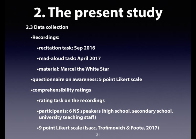 2. The present study
2.3 Data collection
•Recordings:
•recitation task: Sep 2016
•read-aloud task: April 2017
•material: Marcel the White Star
•questionnaire on awareness: 5 point Likert scale
•comprehensibility ratings
•rating task on the recordings
•participants: 6 NS speakers (high school, secondary school,
university teaching staff)
•9 point Likert scale (Isacc, Trofimovich & Foote, 2017)
21
