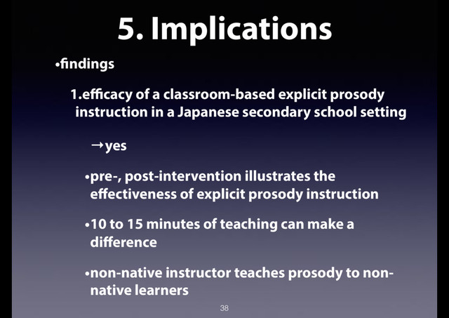 5. Implications
•findings
1.efficacy of a classroom-based explicit prosody
instruction in a Japanese secondary school setting
→yes
•pre-, post-intervention illustrates the
effectiveness of explicit prosody instruction
•10 to 15 minutes of teaching can make a
difference
•non-native instructor teaches prosody to non-
native learners
38
