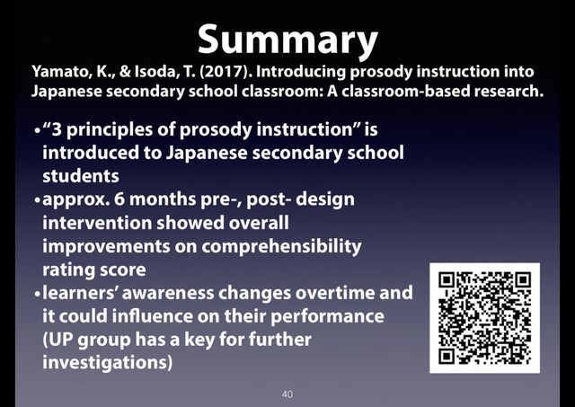 40
Summary
Yamato, K., & Isoda, T. (2017). Introducing prosody instruction into
Japanese secondary school classroom: A classroom-based research.
•“3 principles of prosody instruction” is
introduced to Japanese secondary school
students
•approx. 6 months pre-, post- design
intervention showed overall
improvements on comprehensibility
rating score
•learners’ awareness changes overtime and
it could influence on their performance
(UP group has a key for further
investigations)
