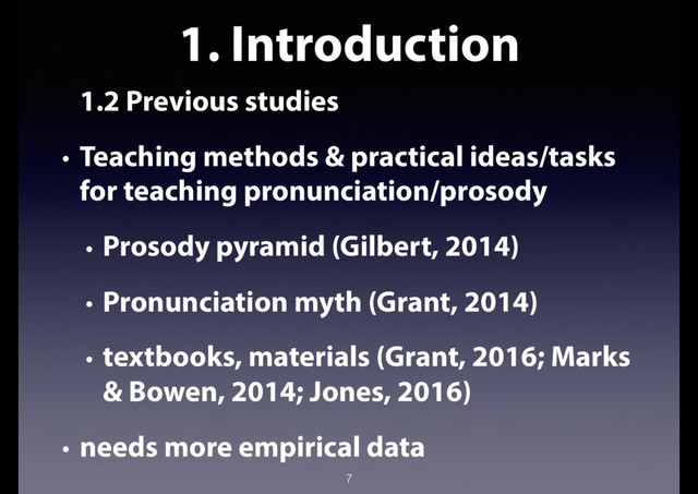 1. Introduction
1.2 Previous studies
• Teaching methods & practical ideas/tasks
for teaching pronunciation/prosody
• Prosody pyramid (Gilbert, 2014)
• Pronunciation myth (Grant, 2014)
• textbooks, materials (Grant, 2016; Marks
& Bowen, 2014; Jones, 2016)
• needs more empirical data
7
