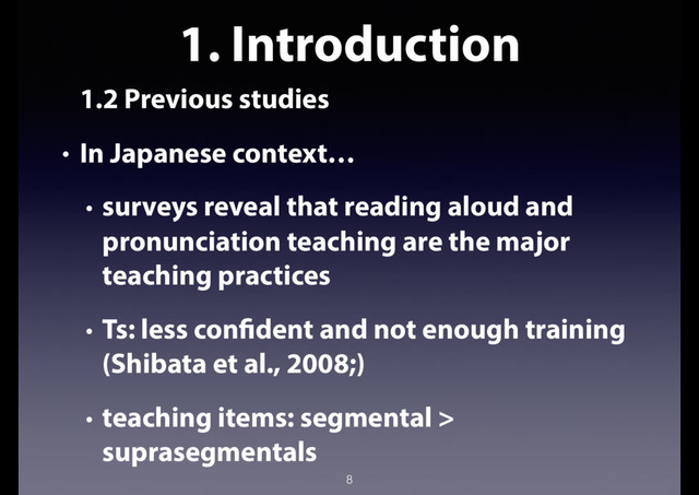 1. Introduction
1.2 Previous studies
• In Japanese context…
• surveys reveal that reading aloud and
pronunciation teaching are the major
teaching practices
• Ts: less confident and not enough training
(Shibata et al., 2008;)
• teaching items: segmental >
suprasegmentals
8
