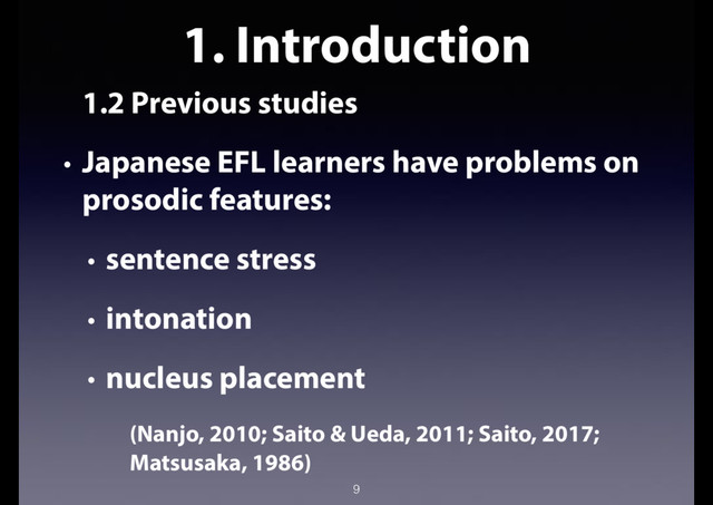 1. Introduction
1.2 Previous studies
• Japanese EFL learners have problems on
prosodic features:
• sentence stress
• intonation
• nucleus placement
(Nanjo, 2010; Saito & Ueda, 2011; Saito, 2017;
Matsusaka, 1986)
9
