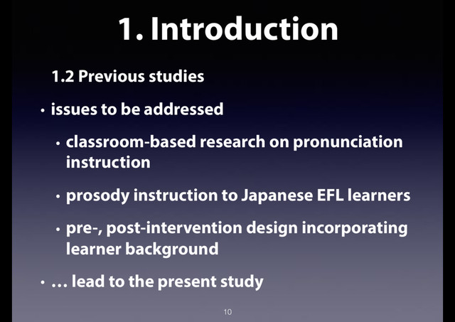 1. Introduction
1.2 Previous studies
• issues to be addressed
• classroom-based research on pronunciation
instruction
• prosody instruction to Japanese EFL learners
• pre-, post-intervention design incorporating
learner background
• … lead to the present study
10
