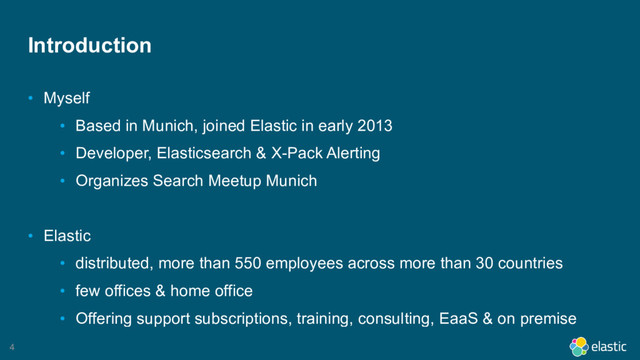 4
Introduction
• Myself
• Based in Munich, joined Elastic in early 2013
• Developer, Elasticsearch & X-Pack Alerting
• Organizes Search Meetup Munich
• Elastic
• distributed, more than 550 employees across more than 30 countries
• few offices & home office
• Offering support subscriptions, training, consulting, EaaS & on premise
