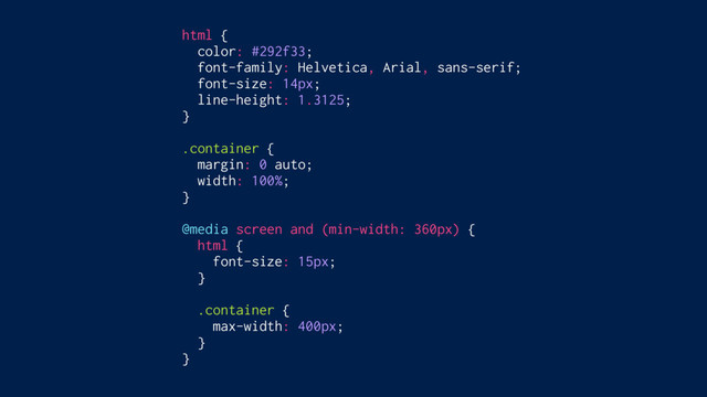 html {
color: #292f33;
font-family: Helvetica, Arial, sans-serif;
font-size: 14px;
line-height: 1.3125;
}
.container {
margin: 0 auto;
width: 100%;
}
@media screen and (min-width: 360px) {
html {
font-size: 15px;
}
.container {
max-width: 400px;
}
}
