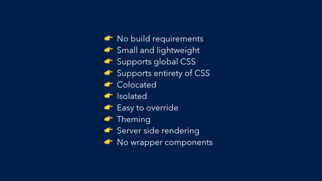  No build requirements
 Small and lightweight
 Supports global CSS
 Supports entirety of CSS
 Colocated
 Isolated
 Easy to override
 Theming
 Server side rendering
 No wrapper components
