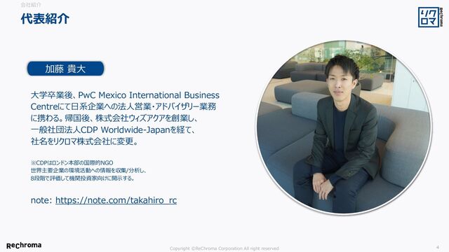 Copyright ©ReChroma Corporation All right reserved 4
大学卒業後、PwC Mexico International Business
Centreにて日系企業への法人営業・アドバイザリー業務
に携わる。帰国後、株式会社ウィズアクアを創業し、
一般社団法人CDP Worldwide-Japanを経て、
社名をリクロマ株式会社に変更。
※CDPはロンドン本部の国際的NGO
世界主要企業の環境活動への情報を収集/分析し、
8段階で評価して機関投資家向けに開示する。
加藤 貴大
代表紹介
会社紹介
note: https://note.com/takahiro_rc
