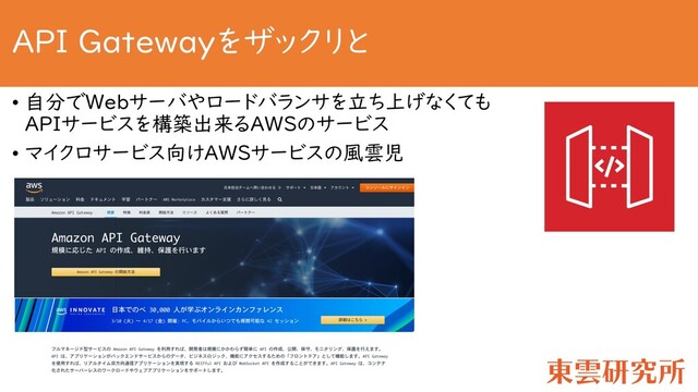 API Gatewayをザックリと
• 自分でWebサーバやロードバランサを立ち上げなくても
APIサービスを構築出来るAWSのサービス
• マイクロサービス向けAWSサービスの風雲児
