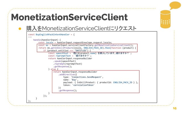 15
MonetizationServiceClient
● 購入をMonetizationServiceClientにリクエスト
const BuyEnglishPackIntentHandler = {
・・・
handle(handlerInput) {
const locale = handlerInput.requestEnvelope.request.locale;
const ms = handlerInput.serviceClientFactory.getMonetizationServiceClient();
return ms.getInSkillProduct(locale, ENGLISH_PACK_ID).then(function (product) {
if (product.entitled === "ENTITLED") {
const speechText = `既に${product.name} を購入しています。続けますか？`;
const repromptText = `続けますか？`;
return handlerInput.responseBuilder
.speak(speechText)
.reprompt(repromptText)
.getResponse();
} else {
return handlerInput.responseBuilder
.addDirective({
type: 'Connections.SendRequest',
name: 'Buy',
payload: { InSkillProduct: { productId: ENGLISH_PACK_ID } },
token: 'correlationToken'
})
.getResponse();
}
});
}
};
