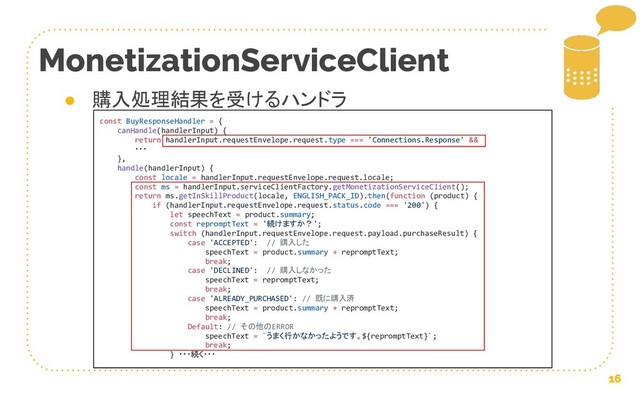 16
MonetizationServiceClient
● 購入処理結果を受けるハンドラ
const BuyResponseHandler = {
canHandle(handlerInput) {
return handlerInput.requestEnvelope.request.type === 'Connections.Response' &&
・・・
},
handle(handlerInput) {
const locale = handlerInput.requestEnvelope.request.locale;
const ms = handlerInput.serviceClientFactory.getMonetizationServiceClient();
return ms.getInSkillProduct(locale, ENGLISH_PACK_ID).then(function (product) {
if (handlerInput.requestEnvelope.request.status.code === '200') {
let speechText = product.summary;
const repromptText = '続けますか？';
switch (handlerInput.requestEnvelope.request.payload.purchaseResult) {
case 'ACCEPTED': // 購入した
speechText = product.summary + repromptText;
break;
case 'DECLINED': // 購入しなかった
speechText = repromptText;
break;
case 'ALREADY_PURCHASED': // 既に購入済
speechText = product.summary + repromptText;
break;
Default: // その他のERROR
speechText = `うまく行かなかったようです。${repromptText}`;
break;
} ・・・続く・・・
