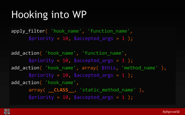 #phpworld
Hooking into WP
apply_filter( 'hook_name', 'function_name',
$priority = 10, $accepted_args = 1 );
add_action( 'hook_name', 'function_name',
$priority = 10, $accepted_args = 1 );
add_action( 'hook_name', array( $this, 'method_name' ),
$priority = 10, $accepted_args = 1 );
add_action( 'hook_name',
array( __CLASS__, 'static_method_name' ),
$priority = 10, $accepted_args = 1 );
